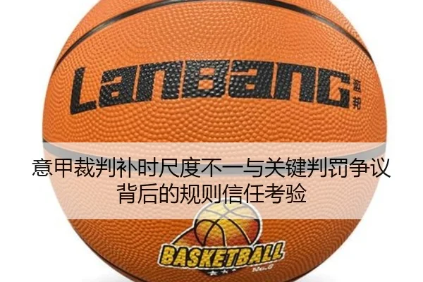 意甲裁判补时尺度不一与关键判罚争议背后的规则信任考验